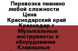 Перевозка пианино(любой сложности). › Цена ­ 200 - Краснодарский край, Краснодар г. Музыкальные инструменты и оборудование » Клавишные   . Краснодарский край,Краснодар г.